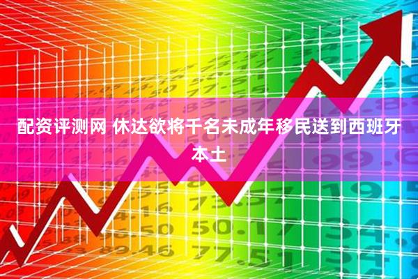 配资评测网 休达欲将千名未成年移民送到西班牙本土