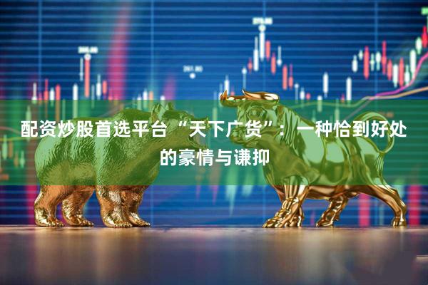 配资炒股首选平台 “天下广货”：一种恰到好处的豪情与谦抑