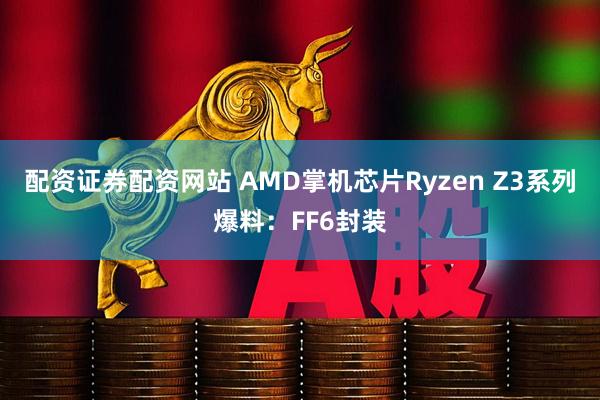 配资证券配资网站 AMD掌机芯片Ryzen Z3系列爆料：FF6封装