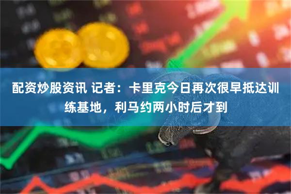 配资炒股资讯 记者：卡里克今日再次很早抵达训练基地，利马约两小时后才到